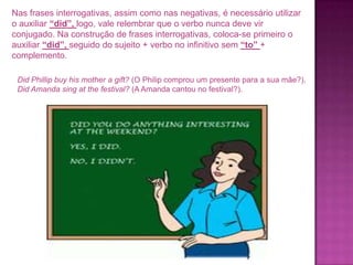 Nas frases interrogativas, assim como nas negativas, é necessário utilizar
o auxiliar “did”, logo, vale relembrar que o verbo nunca deve vir
conjugado. Na construção de frases interrogativas, coloca-se primeiro o
auxiliar “did”, seguido do sujeito + verbo no infinitivo sem “to” +
complemento.
Did Phillip buy his mother a gift? (O Philip comprou um presente para a sua mãe?).
Did Amanda sing at the festival? (A Amanda cantou no festival?).

 