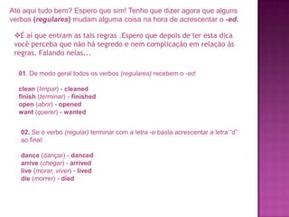 Até aqui tudo bem? Espero que sim! Tenho que dizer agora que alguns
verbos (regulares) mudam alguma coisa na hora de acrescentar o -ed.

É aí que entram as tais regras .Espero que depois de ler esta dica
você perceba que não há segredo e nem complicação em relação às
regras. Falando nelas...
01. De modo geral todos os verbos (regulares) recebem o -ed:
clean (limpar) - cleaned
finish (terminar) - finished
open (abrir) - opened
want (querer) - wanted
02. Se o verbo (regular) terminar com a letra -e basta acrescentar a letra “d”
ao final:
dance (dançar) - danced
arrive (chegar) - arrived
live (morar, viver) - lived
die (morrer) - died

 
