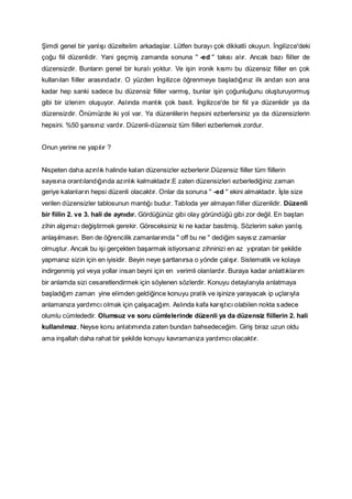 Şimdi genel bir yanlışı düzeltelim arkadaşlar. Lütfen burayı çok dikkatli okuyun. İngilizce'deki
çoğu fiil düzenlidir. Yani geçmiş zamanda sonuna '' -ed '' takısı alır. Ancak bazı fiiller de
düzensizdir. Bunların genel bir kuralı yoktur. Ve işin ironik kısmı bu düzensiz fiiller en çok
kullanılan fiiller arasındadır. O yüzden İngilizce öğrenmeye başladığınız ilk andan son ana
kadar hep sanki sadece bu düzensiz fiiller varmış, bunlar işin çoğunluğunu oluşturuyormuş
gibi bir izlenim oluşuyor. Aslında mantık çok basit. İngilizce'de bir fiil ya düzenlidir ya da
düzensizdir. Önümüzde iki yol var. Ya düzenlilerin hepsini ezberlersiniz ya da düzensizlerin
hepsini. %50 şansınız vardır. Düzenli-düzensiz tüm fiilleri ezberlemek zordur.
Onun yerine ne yapılır ?
Nispeten daha azınlık halinde kalan düzensizler ezberlenir.Düzensiz fiiller tüm fiillerin
sayısına orantılandığında azınlık kalmaktadır.E zaten düzensizleri ezberlediğiniz zaman
geriye kalanların hepsi düzenli olacaktır. Onlar da sonuna '' -ed '' ekini almaktadır. İşte size
verilen düzensizler tablosunun mantığı budur. Tabloda yer almayan fiiller düzenlidir. Düzenli
bir fiilin 2. ve 3. hali de aynıdır. Gördüğünüz gibi olay göründüğü gibi zor değil. En baştan
zihin algımızı değiştirmek gerekir. Göreceksiniz ki ne kadar basitmiş. Sözlerim sakın yanlış
anlaşılmasın. Ben de öğrencilik zamanlarımda '' off bu ne '' dediğim sayısız zamanlar
olmuştur. Ancak bu işi gerçekten başarmak istiyorsanız zihninizi en az yıpratan bir şekilde
yapmanız sizin için en iyisidir. Beyin neye şartlanırsa o yönde çalışır. Sistematik ve kolaya
indirgenmiş yol veya yollar insan beyni için en verimli olanlardır. Buraya kadar anlattıklarım
bir anlamda sizi cesaretlendirmek için söylenen sözlerdir. Konuyu detaylarıyla anlatmaya
başladığım zaman yine elimden geldiğince konuyu pratik ve işinize yarayacak ip uçlarıyla
anlamanıza yardımcı olmak için çalışacağım. Aslında kafa karıştıcı olabilen nokta s adece
olumlu cümlededir. Olumsuz ve soru cümlelerinde düzenli ya da düzensiz fiillerin 2. hali
kullanılmaz. Neyse konu anlatımında zaten bundan bahsedeceğim. Giriş biraz uzun oldu
ama inşallah daha rahat bir şekilde konuyu kavramanıza yardımcı olacaktır.

 