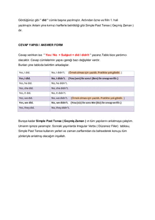 Gördüğünüz gibi '' did '' cümle başına yazılmıştır. Ardından özne ve fiilin 1. hali
yazılmıştır.Anlam yine kırmızı harflerle belirtildiği gibi Simple Past Tense ( Geçmiş Zaman )
dır.

CEVAP YAPISI / ANSWER FORM
Cevap verirken ise '' Yes / No + Subject + did / didn't '' yazarız.Tablo bize yardımcı
olacaktır. Cevap cümlelerinin yapısı gereği bazı değişikler vardır.
Bunları yine tabloda belirttim arkadaşlar.

Buraya kadar Simple Past Tense ( Geçmiş Zaman ) ın tüm yapılarını anlatmaya çalıştım.
Umarım işinize yaramıştır. Sonraki yayınlarda Irregular Verbs ( Düzensiz Fiiler) tablosu,
Simple Past Tense kullanım yerleri ve zaman zarflarından da bahsederek konuyu tüm
yönleriyle anlatmış olacağım inşallah.

 