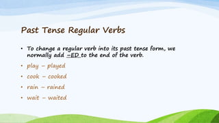 Past Tense Regular Verbs
• To change a regular verb into its past tense form, we
normally add –ED to the end of the verb.
• play – played
• cook – cooked
• rain – rained
• wait – waited