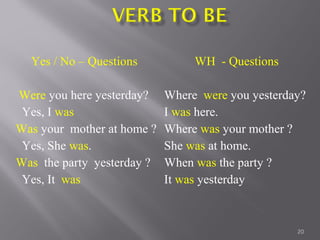 20
Yes / No – Questions
Were you here yesterday?
Yes, I was
Was your mother at home ?
Yes, She was.
Was the party yesterday ?
Yes, It was
WH - Questions
Where were you yesterday?
I was here.
Where was your mother ?
She was at home.
When was the party ?
It was yesterday
 