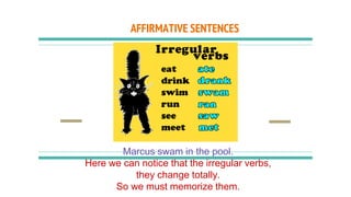 AFFIRMATIVE SENTENCES
Marcus swam in the pool.
Here we can notice that the irregular verbs,
they change totally.
So we must memorize them.
 