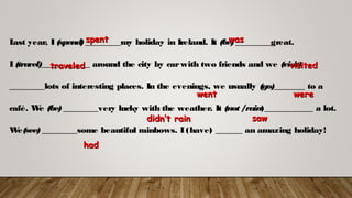 Last year, I(spend)________my holiday in Ireland. It (be)________great.
I(travel)___________ around the city by carwith two friends and we (visit)
________lots of interesting places. In the evenings, we usually (go)_______ to a
café. We (be)________very lucky with the weather. It (not/rain)___________ a lot.
We(see)________some beautiful rainbows. I(have) ______ an amazing holiday!
spentspent waswas
traveledtraveled visitedvisited
wentwent werewere
didn’t raindidn’t rain sawsaw
hadhad
 