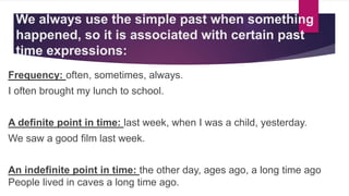 We always use the simple past when something
happened, so it is associated with certain past
time expressions:
Frequency: often, sometimes, always.
I often brought my lunch to school.
A definite point in time: last week, when I was a child, yesterday.
We saw a good film last week.
An indefinite point in time: the other day, ages ago, a long time ago
People lived in caves a long time ago.
 