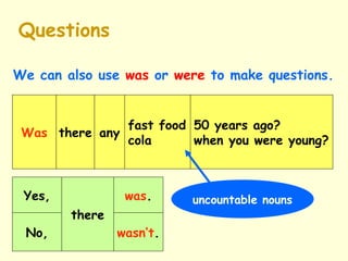 Questions
We can also use was or were to make questions.
Yes,
there
No,
was.
wasn’t.
Was there any
50 years ago?
when you were young?
fast food
cola
uncountable nouns
 