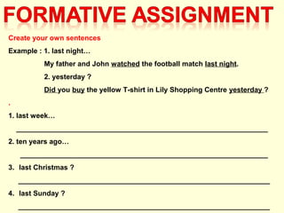 Create your own sentences
Example : 1. last night…
My father and John watched the football match last night.
2. yesterday ?
Did you buy the yellow T-shirt in Lily Shopping Centre yesterday ?
.
1. last week…
________________________________________________________________
2. ten years ago…
_______________________________________________________________
3. last Christmas ?
________________________________________________________________
4. last Sunday ?
________________________________________________________________
 