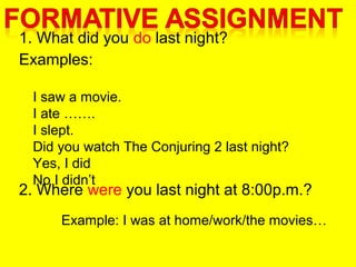 1. What did you do last night?
Examples:
2. Where were you last night at 8:00p.m.?
I saw a movie.
I ate …….
I slept.
Did you watch The Conjuring 2 last night?
Yes, I did
No I didn’t
Example: I was at home/work/the movies…
 