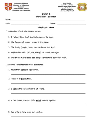 English 3
Worksheet – Grammar
Name:________________________________________________________________
Date: ________________________ Score: _________________________
Simple past tense
I. Directions: Circle the correct answer.
1. I (telled, think, told) Martin to give me the book.
2. She (answered, answer, answers) the phone.
3. The family (bought, buys, buy) the house last April.
4. My brother and I (eat, ate, eating) ice cream last night.
5. Our friend Maria (sees, see, saw) a very famous actor last week.
II.Rewrite the sentences in the past tense.
1. My father works as a policeman.
________________________________________________________________
2. Three kids play outside.
________________________________________________________________
3. I walk in the park with my best friend.
________________________________________________________________
4. After dinner, Ana and Sofia watch a movie together.
________________________________________________________________
5. We write a story about our families.
________________________________________________________________
 