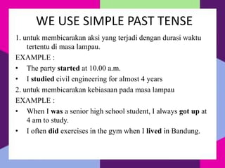 WE USE SIMPLE PAST TENSE
1. untuk membicarakan aksi yang terjadi dengan durasi waktu
tertentu di masa lampau.
EXAMPLE :
• The party started at 10.00 a.m.
• I studied civil engineering for almost 4 years
2. untuk membicarakan kebiasaan pada masa lampau
EXAMPLE :
• When I was a senior high school student, I always got up at
4 am to study.
• I often did exercises in the gym when I lived in Bandung.
 