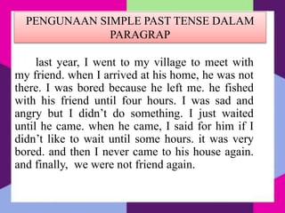 PENGUNAAN SIMPLE PAST TENSE DALAM
PARAGRAP
last year, I went to my village to meet with
my friend. when I arrived at his home, he was not
there. I was bored because he left me. he fished
with his friend until four hours. I was sad and
angry but I didn’t do something. I just waited
until he came. when he came, I said for him if I
didn’t like to wait until some hours. it was very
bored. and then I never came to his house again.
and finally, we were not friend again.
 