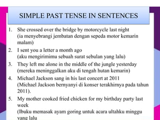 SIMPLE PAST TENSE IN SENTENCES
1. She crossed over the bridge by motorcycle last night
(ia menyebrangi jembatan dengan sepeda motor kemarin
malam)
2. I sent you a letter a month ago
(aku mengirimimu sebuah surat sebulan yang lalu)
3. They left me alone in the middle of the jungle yesterday
(mereka meninggalkan aku di tengah hutan kemarin)
4. Michael Jackson sang in his last concert at 2011
(Michael Jackson bernyanyi di konser terakhirnya pada tahun
2011).
5. My mother cooked fried chicken for my birthday party last
week
(Ibuku memasak ayam goring untuk acara ultahku minggu
yang lalu
 
