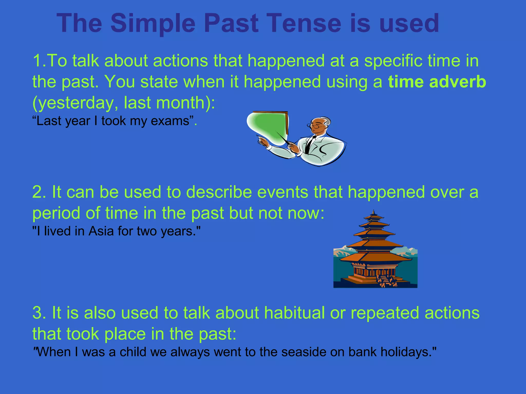 1.To talk about actions that happened at a specific time in
the past. You state when it happened using a time adverb
(yesterday, last month):
“Last year I took my exams”.
2. It can be used to describe events that happened over a
period of time in the past but not now:
"I lived in Asia for two years."
3. It is also used to talk about habitual or repeated actions
that took place in the past:
"When I was a child we always went to the seaside on bank holidays."
The Simple Past Tense is used
 