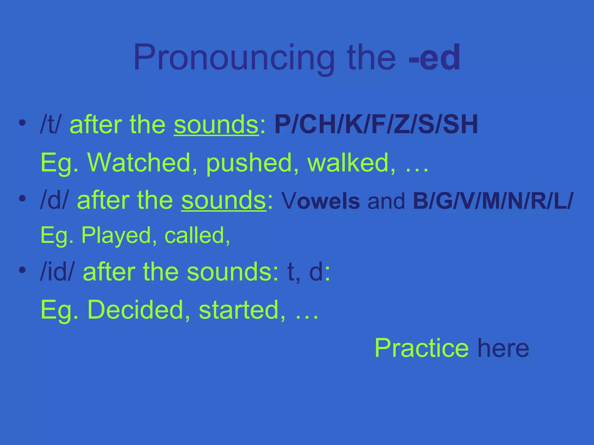 Pronouncing the -ed
• /t/ after the sounds: P/CH/K/F/Z/S/SH
Eg. Watched, pushed, walked, …
• /d/ after the sounds: Vowels and B/G/V/M/N/R/L/
Eg. Played, called,
• /id/ after the sounds: t, d:
Eg. Decided, started, …
Practice here
 