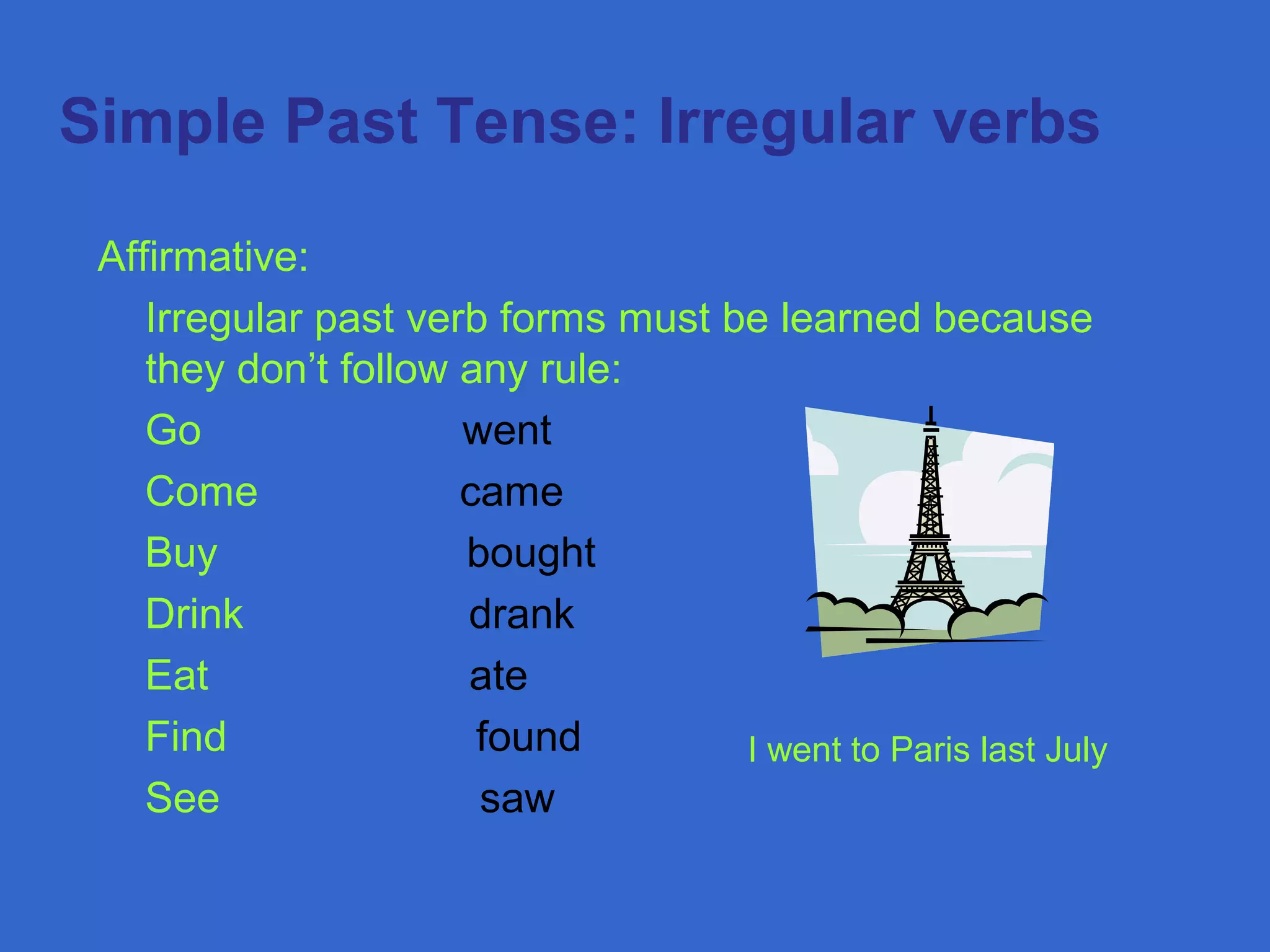  Simple Past Tense: Irregular verbs
Affirmative:
Irregular past verb forms must be learned because
they don’t follow any rule:
Go went
Come came
Buy bought
Drink drank
Eat ate
Find found
See saw
I went to Paris last July
 