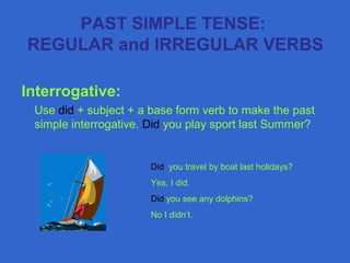 Interrogative:
Use did + subject + a base form verb to make the past
simple interrogative. Did you play sport last Summer?
Did you travel by boat last holidays?
Yes, I did.
Did you see any dolphins?
No I didn’t.
PAST SIMPLE TENSE:
REGULAR and IRREGULAR VERBS
 