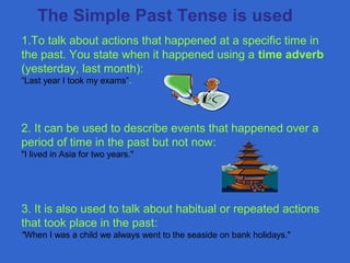 1.To talk about actions that happened at a specific time in
the past. You state when it happened using a time adverb
(yesterday, last month):
“Last year I took my exams”.
2. It can be used to describe events that happened over a
period of time in the past but not now:
"I lived in Asia for two years."
3. It is also used to talk about habitual or repeated actions
that took place in the past:
"When I was a child we always went to the seaside on bank holidays."
The Simple Past Tense is used
 