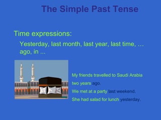 Time expressions:
Yesterday, last month, last year, last time, …
ago, in ...
The Simple Past Tense
My friends travelled to Saudi Arabia
two years ago.
We met at a party last weekend.
She had salad for lunch yesterday.
 