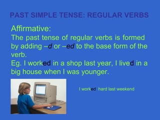 Affirmative:
The past tense of regular verbs is formed
by adding –d or –ed to the base form of the
verb.
Eg. I worked in a shop last year, I lived in a
big house when I was younger.
PAST SIMPLE TENSE: REGULAR VERBS
I worked hard last weekend
 