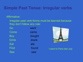  Simple Past Tense: Irregular verbs
Affirmative:
Irregular past verb forms must be learned because
they don’t follow any rule:
Go went
Come came
Buy bought
Drink drank
Eat ate
Find found
See saw
I went to Paris last July
 