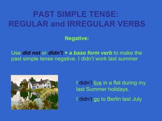 PAST SIMPLE TENSE:
REGULAR and IRREGULAR VERBS
Negative:
Use did not or didn’t + a base form verb to make the
past simple tense negative. I didn’t work last summer
I didn’t live in a flat during my
last Summer holidays.
I didn’t go to Berlin last July
 