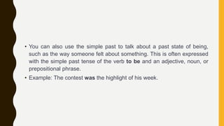 • You can also use the simple past to talk about a past state of being,
such as the way someone felt about something. This is often expressed
with the simple past tense of the verb to be and an adjective, noun, or
prepositional phrase.
• Example: The contest was the highlight of his week.
 