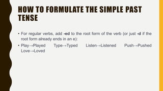 HOW TO FORMULATE THE SIMPLE PAST
TENSE
• For regular verbs, add -ed to the root form of the verb (or just -d if the
root form already ends in an e):
• Play→Played Type→Typed Listen→Listened Push→Pushed
Love→Loved
 
