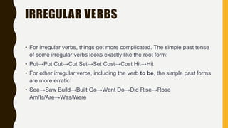 IRREGULAR VERBS
• For irregular verbs, things get more complicated. The simple past tense
of some irregular verbs looks exactly like the root form:
• Put→Put Cut→Cut Set→Set Cost→Cost Hit→Hit
• For other irregular verbs, including the verb to be, the simple past forms
are more erratic:
• See→Saw Build→Built Go→Went Do→Did Rise→Rose
Am/Is/Are→Was/Were
 