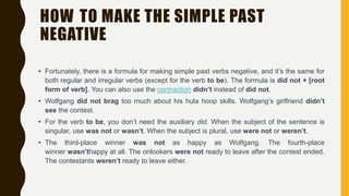HOW TO MAKE THE SIMPLE PAST
NEGATIVE
• Fortunately, there is a formula for making simple past verbs negative, and it’s the same for
both regular and irregular verbs (except for the verb to be). The formula is did not + [root
form of verb]. You can also use the contraction didn’t instead of did not.
• Wolfgang did not brag too much about his hula hoop skills. Wolfgang’s girlfriend didn’t
see the contest.
• For the verb to be, you don’t need the auxiliary did. When the subject of the sentence is
singular, use was not or wasn’t. When the subject is plural, use were not or weren’t.
• The third-place winner was not as happy as Wolfgang. The fourth-place
winner wasn’thappy at all. The onlookers were not ready to leave after the contest ended.
The contestants weren’t ready to leave either.
 
