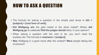 HOW TO ASK A QUESTION
• The formula for asking a question in the simple past tense is did +
[subject] + [root form of verb].
• Did Wolfgang win the gold medal or the silver medal? Where did
Wolfgang go to celebrate?Did the judges decide fairly, in your opinion?
• When asking a question with the verb to be, you don’t need the
auxiliary did. The formula is was/were + [subject].
• Was Wolfgang in a good mood after the contest? Were people taking lots
of pictures?
 