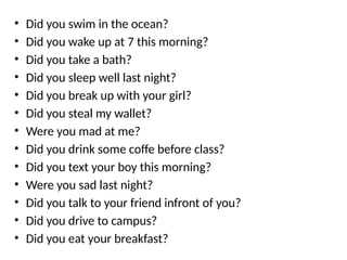 • Did you swim in the ocean?
• Did you wake up at 7 this morning?
• Did you take a bath?
• Did you sleep well last night?
• Did you break up with your girl?
• Did you steal my wallet?
• Were you mad at me?
• Did you drink some coffe before class?
• Did you text your boy this morning?
• Were you sad last night?
• Did you talk to your friend infront of you?
• Did you drive to campus?
• Did you eat your breakfast?
 