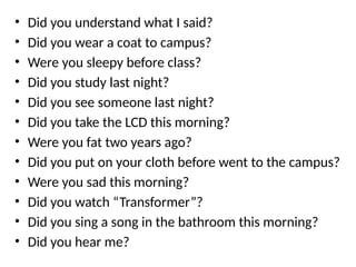 • Did you understand what I said?
• Did you wear a coat to campus?
• Were you sleepy before class?
• Did you study last night?
• Did you see someone last night?
• Did you take the LCD this morning?
• Were you fat two years ago?
• Did you put on your cloth before went to the campus?
• Were you sad this morning?
• Did you watch “Transformer”?
• Did you sing a song in the bathroom this morning?
• Did you hear me?
 