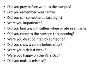 • Did you pray before went to the campus?
• Did you remember your family?
• Did you call someone up last night?
• Were you impatience?
• Did you find any difficulties when wrote in English?
• Did you come to the canteen this morning?
• Were you disappointed by someone?
• Did you chew a candy before class?
• Were you sick last week?
• Were you happy on the Val’s Day?
• Did you make a mistake?
 