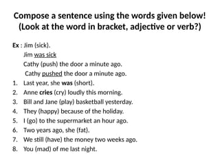 Compose a sentence using the words given below!
(Look at the word in bracket, adjective or verb?)
Ex : Jim (sick).
Jim was sick
Cathy (push) the door a minute ago.
Cathy pushed the door a minute ago.
1. Last year, she was (short).
2. Anne cries (cry) loudly this morning.
3. Bill and Jane (play) basketball yesterday.
4. They (happy) because of the holiday.
5. I (go) to the supermarket an hour ago.
6. Two years ago, she (fat).
7. We still (have) the money two weeks ago.
8. You (mad) of me last night.
 