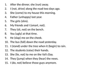 1. After the dinner, she (run) away.
2. I (not, drive) along the road two days ago.
3. She (come) to my house this morning.
4. Father (unhappy) last year.
5. The girls (slim).
6. My friends and I (smart, not).
7. They (sit, not) on the bench.
8. You (ugly) at that time.
9. He (slap) me on the cheek.
10. The bus (fall) down the road yesterday.
11. I (stand) under the tree when it (begin) to rain.
12. The students (raise) their hands.
13. She (lie, not) to me on the Val’s Day.
14. They (jump) when they (hear) the news.
15. I (do, not) believe those guys anymore.
 