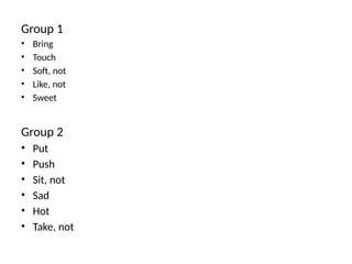 Group 1
• Bring
• Touch
• Soft, not
• Like, not
• Sweet
Group 2
• Put
• Push
• Sit, not
• Sad
• Hot
• Take, not
 