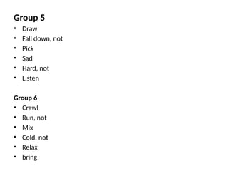 Group 5
• Draw
• Fall down, not
• Pick
• Sad
• Hard, not
• Listen
Group 6
• Crawl
• Run, not
• Mix
• Cold, not
• Relax
• bring
 