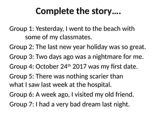 Complete the story….
Group 1: Yesterday, I went to the beach with
some of my classmates.
Group 2: The last new year holiday was so great.
Group 3: Two days ago was a nightmare for me.
Group 4: October 24th
2017 was my first date.
Group 5: There was nothing scarier than
what I saw last week at the hospital.
Group 6: A week ago, I visited my old friend.
Group 7: I had a very bad dream last night.
 