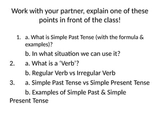 Work with your partner, explain one of these
points in front of the class!
1. a. What is Simple Past Tense (with the formula &
examples)?
b. In what situation we can use it?
2. a. What is a ‘Verb’?
b. Regular Verb vs Irregular Verb
3. a. Simple Past Tense vs Simple Present Tense
b. Examples of Simple Past & Simple
Present Tense
 