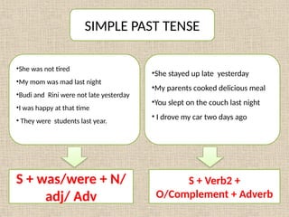 SIMPLE PAST TENSE
•She was not tired
•My mom was mad last night
•Budi and Rini were not late yesterday
•I was happy at that time
• They were students last year.
•She stayed up late yesterday
•My parents cooked delicious meal
•You slept on the couch last night
• I drove my car two days ago
S + was/were + N/
adj/ Adv
S + Verb2 +
O/Complement + Adverb
 