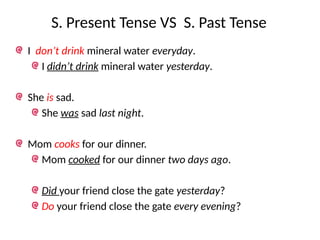 S. Present Tense VS S. Past Tense
I don’t drink mineral water everyday.
I didn’t drink mineral water yesterday.
She is sad.
She was sad last night.
Mom cooks for our dinner.
Mom cooked for our dinner two days ago.
Did your friend close the gate yesterday?
Do your friend close the gate every evening?
 