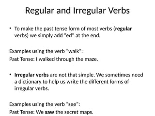 Regular and Irregular Verbs
• To make the past tense form of most verbs (regular
verbs) we simply add “ed” at the end.
Examples using the verb “walk”:
Past Tense: I walked through the maze.
• Irregular verbs are not that simple. We sometimes need
a dictionary to help us write the different forms of
irregular verbs.
Examples using the verb “see”:
Past Tense: We saw the secret maps.
 