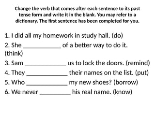 Change the verb that comes after each sentence to its past
tense form and write it in the blank. You may refer to a
dictionary. The first sentence has been completed for you.
1. I did all my homework in study hall. (do)
2. She ___________ of a better way to do it.
(think)
3. Sam ____________ us to lock the doors. (remind)
4. They ____________ their names on the list. (put)
5. Who ____________ my new shoes? (borrow)
6. We never _________ his real name. (know)
 