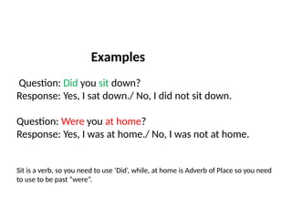 Examples
Question: Did you sit down?
Response: Yes, I sat down./ No, I did not sit down.
Question: Were you at home?
Response: Yes, I was at home./ No, I was not at home.
Sit is a verb, so you need to use ‘Did’, while, at home is Adverb of Place so you need
to use to be past “were”.
 