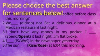 1.John ____ (Drink/drank) a cup of coffee before class
this morning?
2.We____ (did/do) not Eat a delicious dinner at a
Mexican restaurant last night.
3.I don’t have any money in my pocket. I ____
(Spend/Spent) it last night. I’m flat broke.
4.I____ (IS/WAS) in the newspaper yesterday.
5.The sun____ (Rise/Rose) at 6:04 this morning.
Please choose the best answer
for sentences below!
 