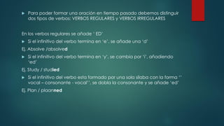  Para poder formar una oración en tiempo pasado debemos distinguir
dos tipos de verbos: VERBOS REGULARES y VERBOS IRREGULARES
En los verbos regulares se añade ‘ ED’
 Si el infinitivo del verbo termina en ‘e’, se añade una ‘d’
Ej. Absolve /absolved
 Si el infinitivo del verbo termina en ‘y’, se cambia por ‘i’, añadiendo
‘ed’
Ej. Study / studied
 Si el infinitivo del verbo esta formado por una sola silaba con la forma ‘’
vocal – consonante - vocal’’, se dobla la consonante y se añade ‘ed’
Ej. Plan / plaanned
 