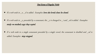 Past forms of Regular Verbs
 If a verb ends in _e, _d is added. Examples: love: she loved; close: he closed.
 If a verb ends in _y, preceded by a consonant, the _y is changed to _i and _ed is added. Examples:
study: we studied; copy: they copied.
 If a verb ends in a single consonant preceded by a single vowel, the consonant is doubled and _ed is
added. Examples: stop: stopped.
 
