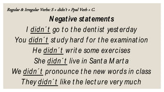 Regular & Irregular Verbs: S + didn’t + Ppal Verb + C.
Negative statements
I didn´t go t o t he dent ist yest erday
You didn´t st udy hard f or t he examinat ion
He didn´t writ e some exercises
She didn´t live in Sant a M art a
We didn´t pronounce t he new words in class
They didn´t like t he lect ure very much
 
