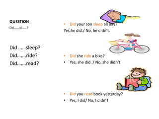 QUESTION
               • Did your son sleep all day?
Did……..v1……?
               Yes,he did./ No, he didn’t.


Did ……sleep?
Did…….ride?    • Did she ride a bike?
Did…….read?    • Yes, she did. / No, she didn’t




               • Did you read book yesterday?
               • Yes, I did/ No, I didn’T
 
