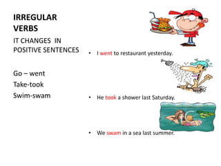IRREGULAR
VERBS
IT CHANGES IN
POSITIVE SENTENCES   • I went to restaurant yesterday.


Go – went
Take-took
Swim-swam            • He took a shower last Saturday.




                     • We swam in a sea last summer.
 